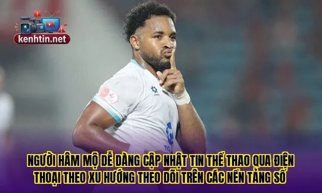Người hâm mộ dễ dàng cập nhật tin thể thao qua điện thoại theo xu hướng theo dõi trên các nền tảng số