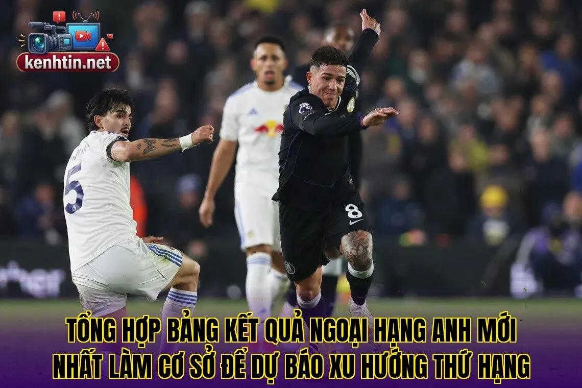 Tổng hợp bảng kết quả Ngoại Hạng Anh mới nhất làm cơ sở để dự báo xu hướng thứ hạng